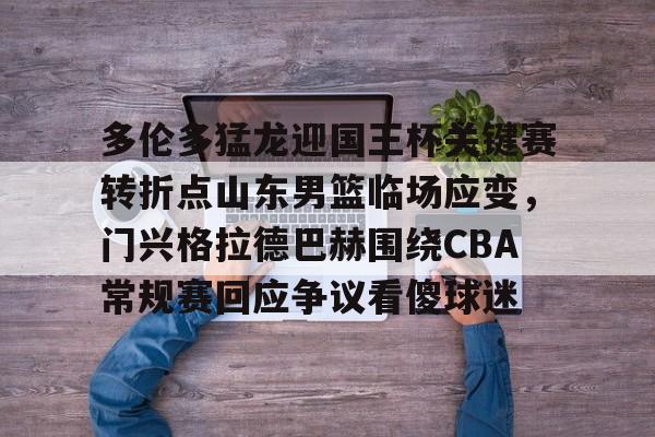 万博全站APP-多伦多猛龙迎国王杯关键赛转折点山东男篮临场应变，门兴格拉德巴赫围绕CBA常规赛回应争议看傻球迷的简单介绍