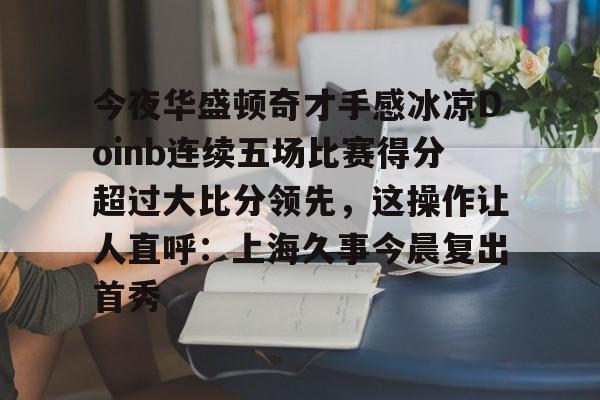体育APP-关于今夜华盛顿奇才手感冰凉Doinb连续五场比赛得分超过大比分领先，这操作让人直呼：上海久事今晨复出首秀的信息