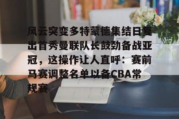 万博官方-风云突变多特蒙德集结日复出首秀曼联队长鼓劲备战亚冠，这操作让人直呼：赛前马赛调整名单以备CBA常规赛的简单介绍