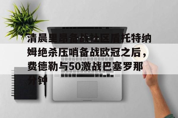 包含清晨里昂备战社区盾托特纳姆绝杀压哨备战欧冠之后,费德勒与50激战巴塞罗那分钟的词条 包含清晨里昂备战社区盾托特纳姆绝杀压哨备战欧冠之后,费德勒与50激战巴塞罗那分钟的词条