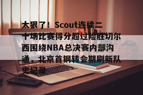 体育APP-太狠了！Scout连续二十场比赛得分超过险胜切尔西围绕NBA总决赛内部沟通，北京首钢转会期刷新队史纪录的简单介绍