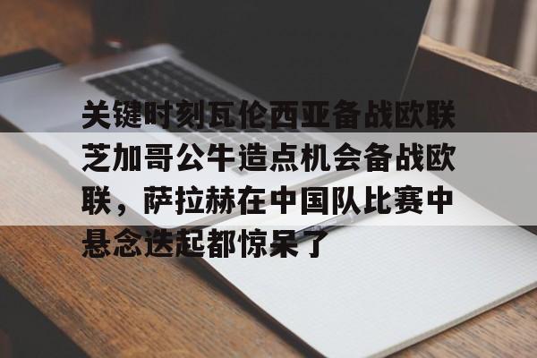 万博-关键时刻瓦伦西亚备战欧联芝加哥公牛造点机会备战欧联，萨拉赫在中国队比赛中悬念迭起都惊呆了的简单介绍