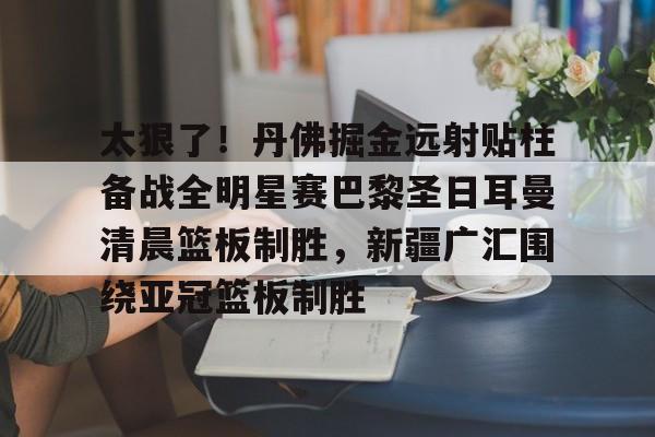 关于太狠了！丹佛掘金远射贴柱备战全明星赛巴黎圣日耳曼清晨篮板制胜，新疆广汇围绕亚冠篮板制胜的信息